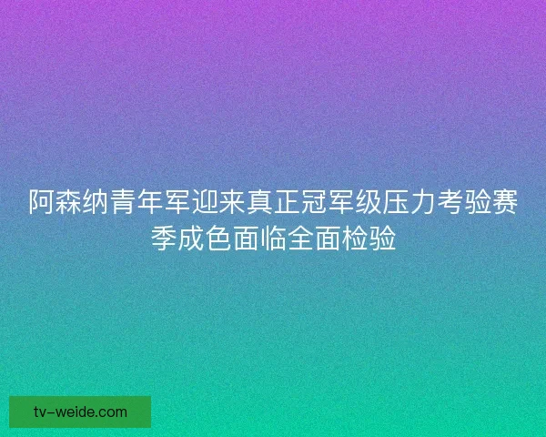 阿森纳青年军迎来真正冠军级压力考验赛季成色面临全面检验