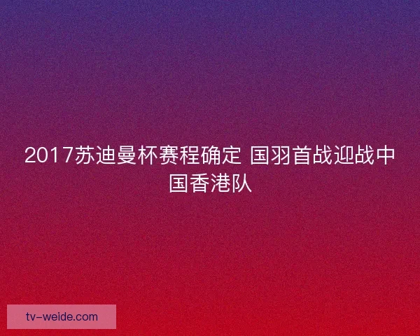 2017苏迪曼杯赛程确定 国羽首战迎战中国香港队